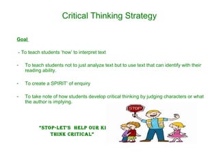 Critical Thinking Strategy
Goal
- To teach students ‘how’ to interpret text
- To teach students not to just analyze text but to use text that can identify with their
reading ability.
- To create a SPIRIT’ of enquiry
- To take note of how students develop critical thinking by judging characters or what
the author is implying.
“STOP-LeT’S HeLP Our kidS TO
THink criTicaL”
 