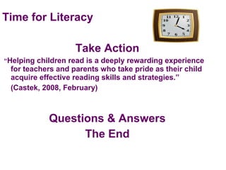 Time for Literacy
Take Action
“Helping children read is a deeply rewarding experience
for teachers and parents who take pride as their child
acquire effective reading skills and strategies.”
(Castek, 2008, February)
Questions & Answers
The End
 