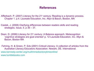 References
Afflerbach, P. (2007) Literacy for the 21st
century: Reading is a dynamic process.
Chapter 1. p.4. Laureate Education, Inc. Allyn & Bacon, Boston, MA
Castek, J. (2008) Clarifying differences between readers skills and reading
strategies. Issue, 5. p 36 – 37.
Dean, D. (2006) Literacy for 21st
century: A Balance approach. Metacognition
‘cognitive strategies are goal oriented’ p. 12 Laureate Education, Inc. Allyn &
Bacon, Boston MA
Fehring, H. & Green, P. Eds (2001) Critical Literacy: A collection of articles from the
Australian Literacy Educators Association. Newark, DE. International.
www.kennedy-center.org/mulitmmedia/storytimeonline/
www.tumblebooks.com
 