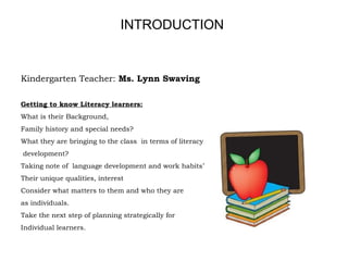 Kindergarten Teacher: Ms. Lynn Swaving
Getting to know Literacy learners:
What is their Background,
Family history and special needs?
What they are bringing to the class in terms of literacy
development?
Taking note of language development and work habits’
Their unique qualities, interest
Consider what matters to them and who they are
as individuals.
Take the next step of planning strategically for
Individual learners.
INTRODUCTION
 