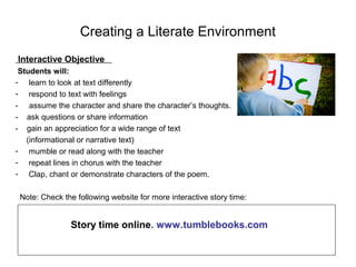 Creating a Literate Environment
Interactive Objective
Students will:
- learn to look at text differently
- respond to text with feelings
- assume the character and share the character’s thoughts.
- ask questions or share information
- gain an appreciation for a wide range of text
(informational or narrative text)
- mumble or read along with the teacher
- repeat lines in chorus with the teacher
- Clap, chant or demonstrate characters of the poem.
Note: Check the following website for more interactive story time:
Story time online. www.tumblebooks.com
 