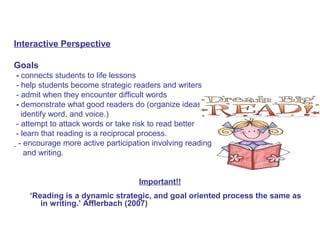 Interactive Perspective
Goals
- connects students to life lessons
- help students become strategic readers and writers
- admit when they encounter difficult words
- demonstrate what good readers do (organize ideas,
identify word, and voice.)
- attempt to attack words or take risk to read better
- learn that reading is a reciprocal process.
- encourage more active participation involving reading
and writing.
Important!!
‘Reading is a dynamic strategic, and goal oriented process the same as
in writing.’ Afflerbach (2007)
 