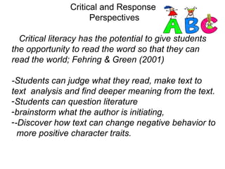 Critical and Response
Perspectives
Critical literacy has the potential to give students
the opportunity to read the word so that they can
read the world; Fehring & Green (2001)
-Students can judge what they read, make text to
text analysis and find deeper meaning from the text.
-Students can question literature
-brainstorm what the author is initiating,
--Discover how text can change negative behavior to
more positive character traits.
 