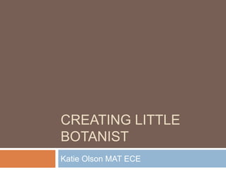 CREATING LITTLE
BOTANIST
Katie Olson MAT ECE
 