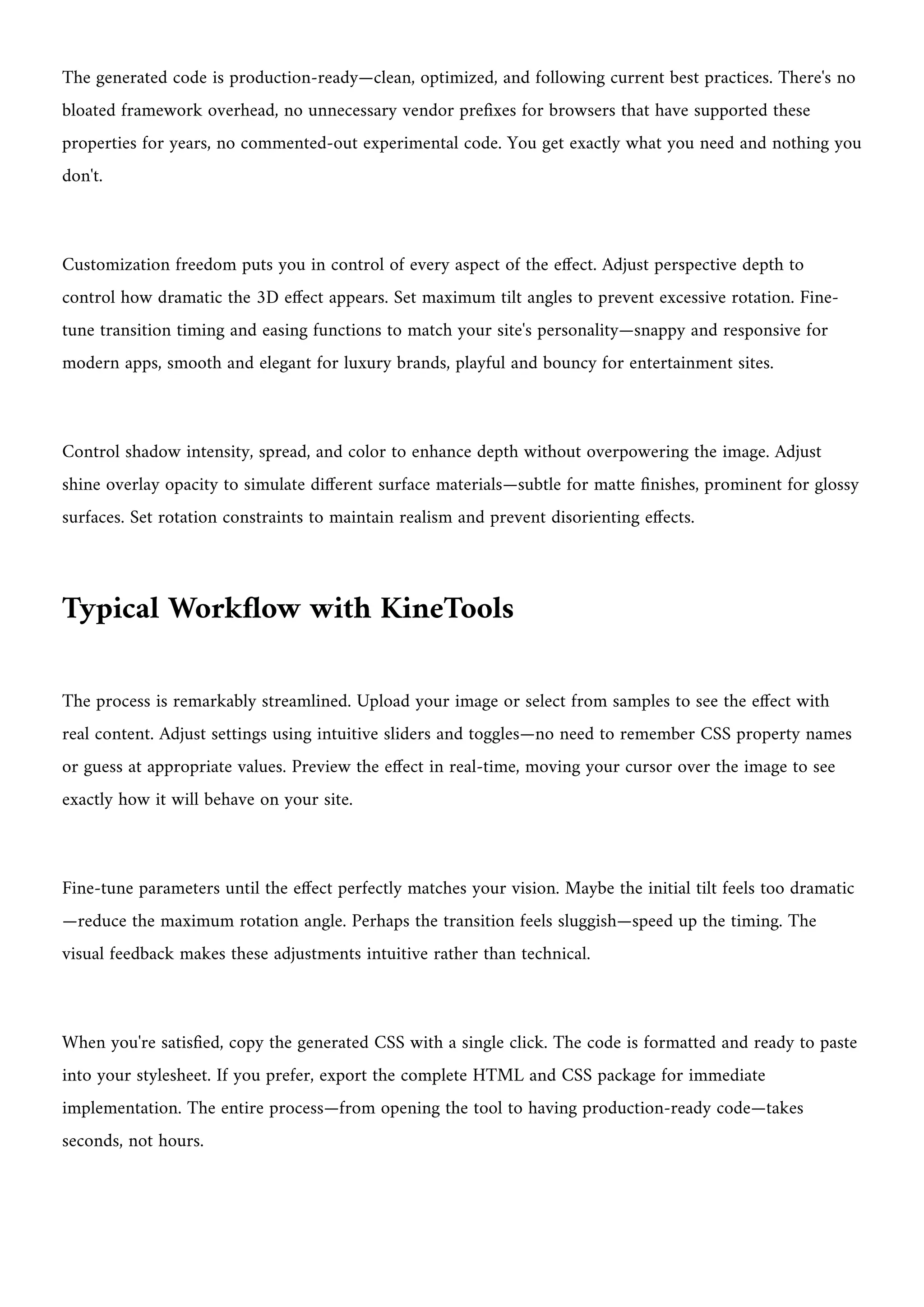 The generated code is production-ready—clean, optimized, and following current best practices. There's no
bloated framework overhead, no unnecessary vendor prefixes for browsers that have supported these
properties for years, no commented-out experimental code. You get exactly what you need and nothing you
don't.
Customization freedom puts you in control of every aspect of the effect. Adjust perspective depth to
control how dramatic the 3D effect appears. Set maximum tilt angles to prevent excessive rotation. Fine-
tune transition timing and easing functions to match your site's personality—snappy and responsive for
modern apps, smooth and elegant for luxury brands, playful and bouncy for entertainment sites.
Control shadow intensity, spread, and color to enhance depth without overpowering the image. Adjust
shine overlay opacity to simulate different surface materials—subtle for matte finishes, prominent for glossy
surfaces. Set rotation constraints to maintain realism and prevent disorienting effects.
Typical Workflow with KineTools
The process is remarkably streamlined. Upload your image or select from samples to see the effect with
real content. Adjust settings using intuitive sliders and toggles—no need to remember CSS property names
or guess at appropriate values. Preview the effect in real-time, moving your cursor over the image to see
exactly how it will behave on your site.
Fine-tune parameters until the effect perfectly matches your vision. Maybe the initial tilt feels too dramatic
—reduce the maximum rotation angle. Perhaps the transition feels sluggish—speed up the timing. The
visual feedback makes these adjustments intuitive rather than technical.
When you're satisfied, copy the generated CSS with a single click. The code is formatted and ready to paste
into your stylesheet. If you prefer, export the complete HTML and CSS package for immediate
implementation. The entire process—from opening the tool to having production-ready code—takes
seconds, not hours.
 