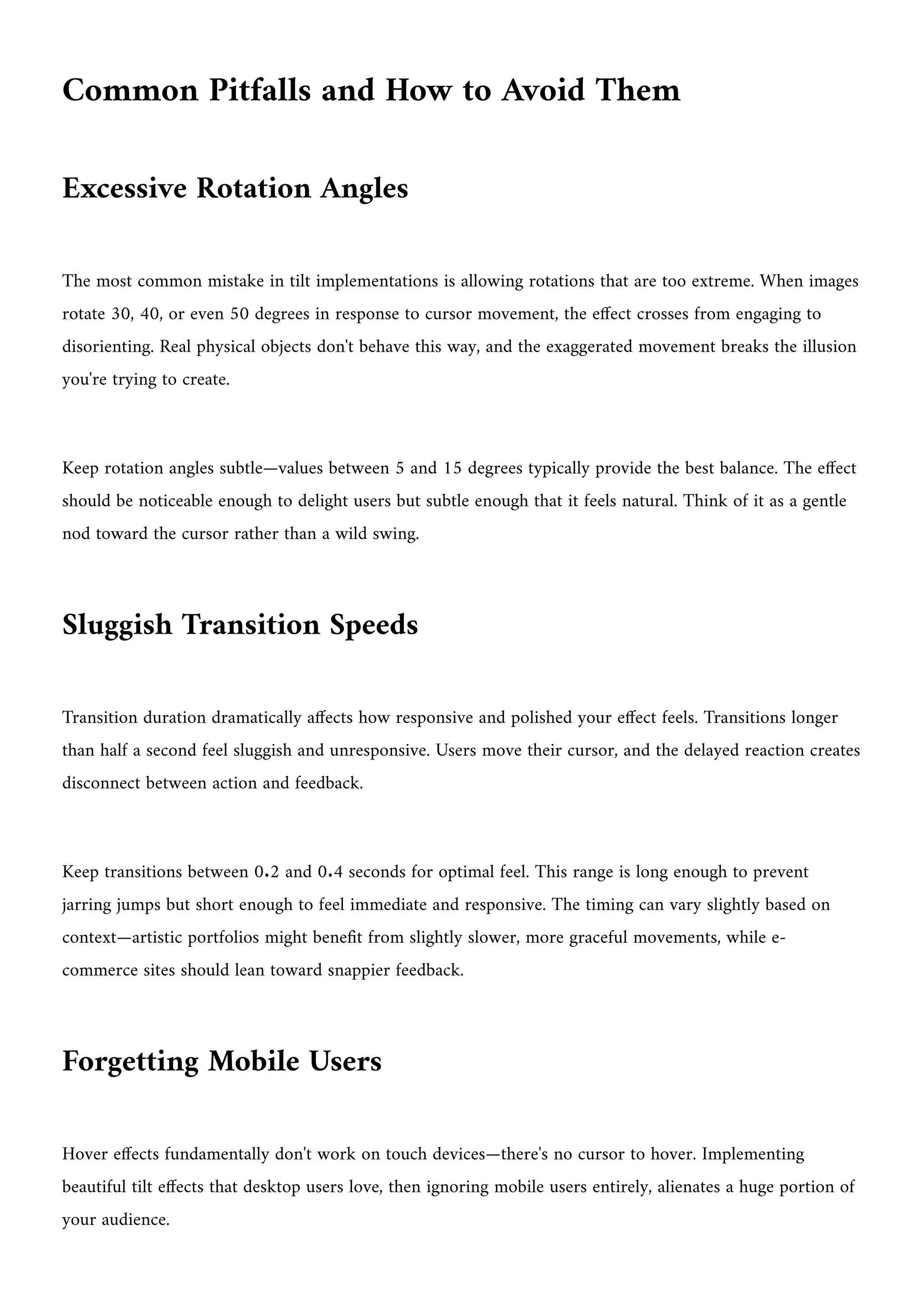 Common Pitfalls and How to Avoid Them
Excessive Rotation Angles
The most common mistake in tilt implementations is allowing rotations that are too extreme. When images
rotate 30, 40, or even 50 degrees in response to cursor movement, the effect crosses from engaging to
disorienting. Real physical objects don't behave this way, and the exaggerated movement breaks the illusion
you're trying to create.
Keep rotation angles subtle—values between 5 and 15 degrees typically provide the best balance. The effect
should be noticeable enough to delight users but subtle enough that it feels natural. Think of it as a gentle
nod toward the cursor rather than a wild swing.
Sluggish Transition Speeds
Transition duration dramatically affects how responsive and polished your effect feels. Transitions longer
than half a second feel sluggish and unresponsive. Users move their cursor, and the delayed reaction creates
disconnect between action and feedback.
Keep transitions between 0.2 and 0.4 seconds for optimal feel. This range is long enough to prevent
jarring jumps but short enough to feel immediate and responsive. The timing can vary slightly based on
context—artistic portfolios might benefit from slightly slower, more graceful movements, while e-
commerce sites should lean toward snappier feedback.
Forgetting Mobile Users
Hover effects fundamentally don't work on touch devices—there's no cursor to hover. Implementing
beautiful tilt effects that desktop users love, then ignoring mobile users entirely, alienates a huge portion of
your audience.
 