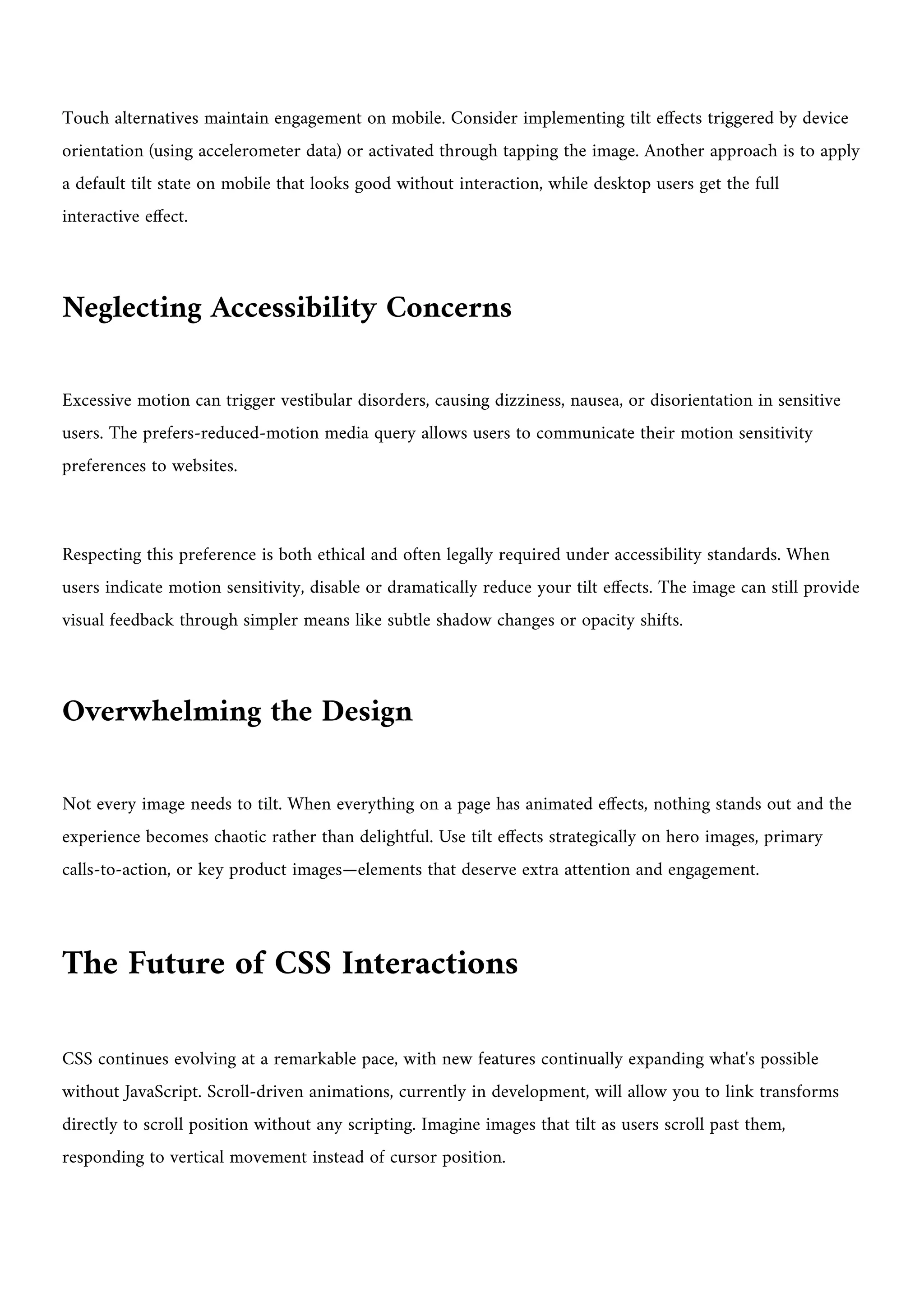 Touch alternatives maintain engagement on mobile. Consider implementing tilt effects triggered by device
orientation (using accelerometer data) or activated through tapping the image. Another approach is to apply
a default tilt state on mobile that looks good without interaction, while desktop users get the full
interactive effect.
Neglecting Accessibility Concerns
Excessive motion can trigger vestibular disorders, causing dizziness, nausea, or disorientation in sensitive
users. The prefers-reduced-motion media query allows users to communicate their motion sensitivity
preferences to websites.
Respecting this preference is both ethical and often legally required under accessibility standards. When
users indicate motion sensitivity, disable or dramatically reduce your tilt effects. The image can still provide
visual feedback through simpler means like subtle shadow changes or opacity shifts.
Overwhelming the Design
Not every image needs to tilt. When everything on a page has animated effects, nothing stands out and the
experience becomes chaotic rather than delightful. Use tilt effects strategically on hero images, primary
calls-to-action, or key product images—elements that deserve extra attention and engagement.
The Future of CSS Interactions
CSS continues evolving at a remarkable pace, with new features continually expanding what's possible
without JavaScript. Scroll-driven animations, currently in development, will allow you to link transforms
directly to scroll position without any scripting. Imagine images that tilt as users scroll past them,
responding to vertical movement instead of cursor position.
 