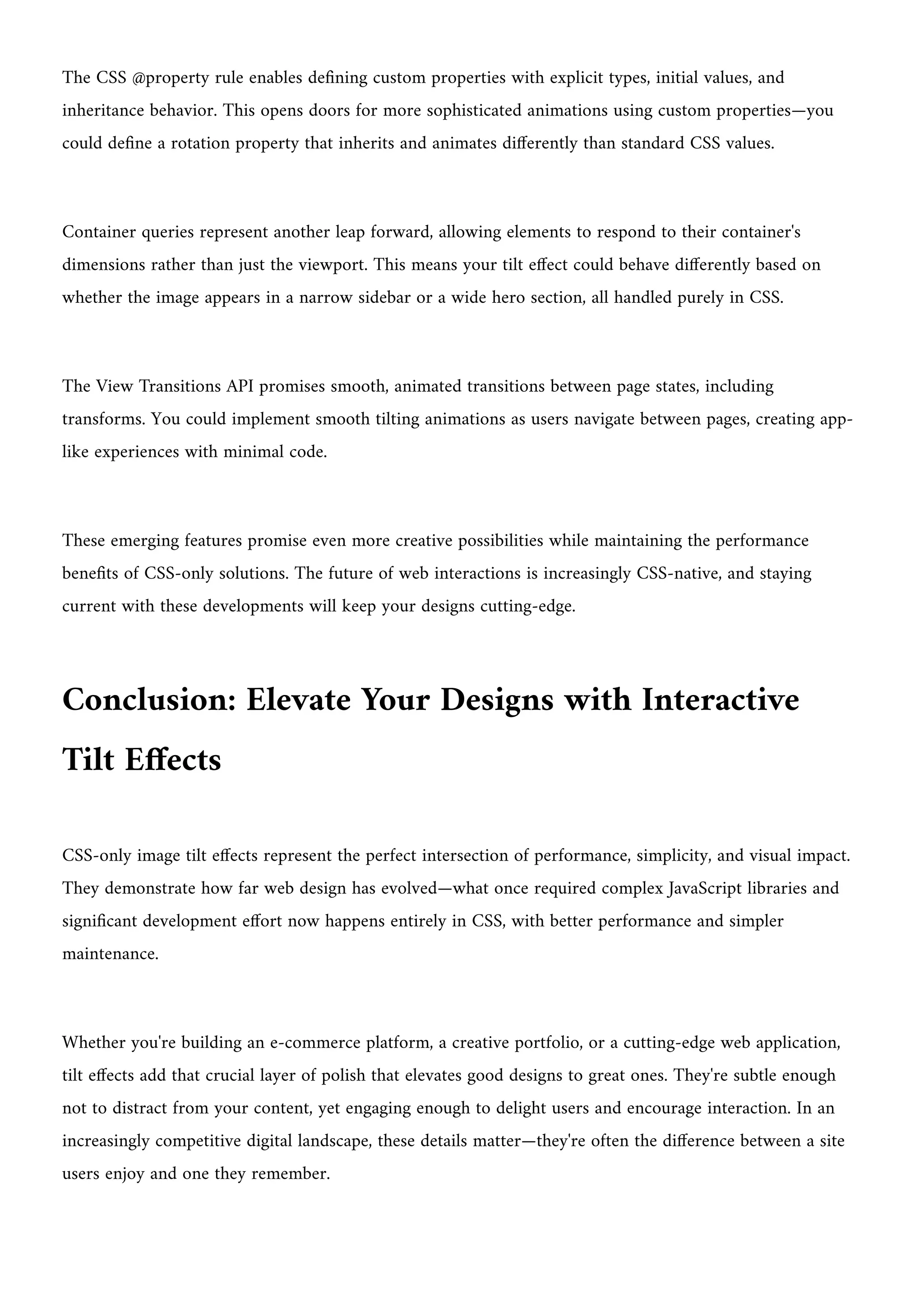 The CSS @property rule enables defining custom properties with explicit types, initial values, and
inheritance behavior. This opens doors for more sophisticated animations using custom properties—you
could define a rotation property that inherits and animates differently than standard CSS values.
Container queries represent another leap forward, allowing elements to respond to their container's
dimensions rather than just the viewport. This means your tilt effect could behave differently based on
whether the image appears in a narrow sidebar or a wide hero section, all handled purely in CSS.
The View Transitions API promises smooth, animated transitions between page states, including
transforms. You could implement smooth tilting animations as users navigate between pages, creating app-
like experiences with minimal code.
These emerging features promise even more creative possibilities while maintaining the performance
benefits of CSS-only solutions. The future of web interactions is increasingly CSS-native, and staying
current with these developments will keep your designs cutting-edge.
Conclusion: Elevate Your Designs with Interactive
Tilt Effects
CSS-only image tilt effects represent the perfect intersection of performance, simplicity, and visual impact.
They demonstrate how far web design has evolved—what once required complex JavaScript libraries and
significant development effort now happens entirely in CSS, with better performance and simpler
maintenance.
Whether you're building an e-commerce platform, a creative portfolio, or a cutting-edge web application,
tilt effects add that crucial layer of polish that elevates good designs to great ones. They're subtle enough
not to distract from your content, yet engaging enough to delight users and encourage interaction. In an
increasingly competitive digital landscape, these details matter—they're often the difference between a site
users enjoy and one they remember.
 