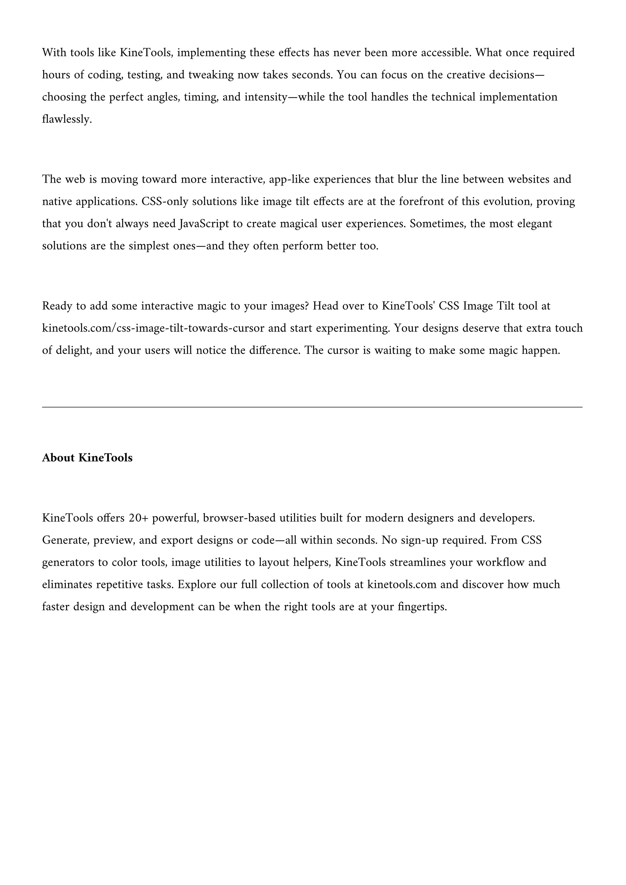With tools like KineTools, implementing these effects has never been more accessible. What once required
hours of coding, testing, and tweaking now takes seconds. You can focus on the creative decisions—
choosing the perfect angles, timing, and intensity—while the tool handles the technical implementation
flawlessly.
The web is moving toward more interactive, app-like experiences that blur the line between websites and
native applications. CSS-only solutions like image tilt effects are at the forefront of this evolution, proving
that you don't always need JavaScript to create magical user experiences. Sometimes, the most elegant
solutions are the simplest ones—and they often perform better too.
Ready to add some interactive magic to your images? Head over to KineTools' CSS Image Tilt tool at
kinetools.com/css-image-tilt-towards-cursor and start experimenting. Your designs deserve that extra touch
of delight, and your users will notice the difference. The cursor is waiting to make some magic happen.
About KineTools
KineTools offers 20+ powerful, browser-based utilities built for modern designers and developers.
Generate, preview, and export designs or code—all within seconds. No sign-up required. From CSS
generators to color tools, image utilities to layout helpers, KineTools streamlines your workflow and
eliminates repetitive tasks. Explore our full collection of tools at kinetools.com and discover how much
faster design and development can be when the right tools are at your fingertips.
 