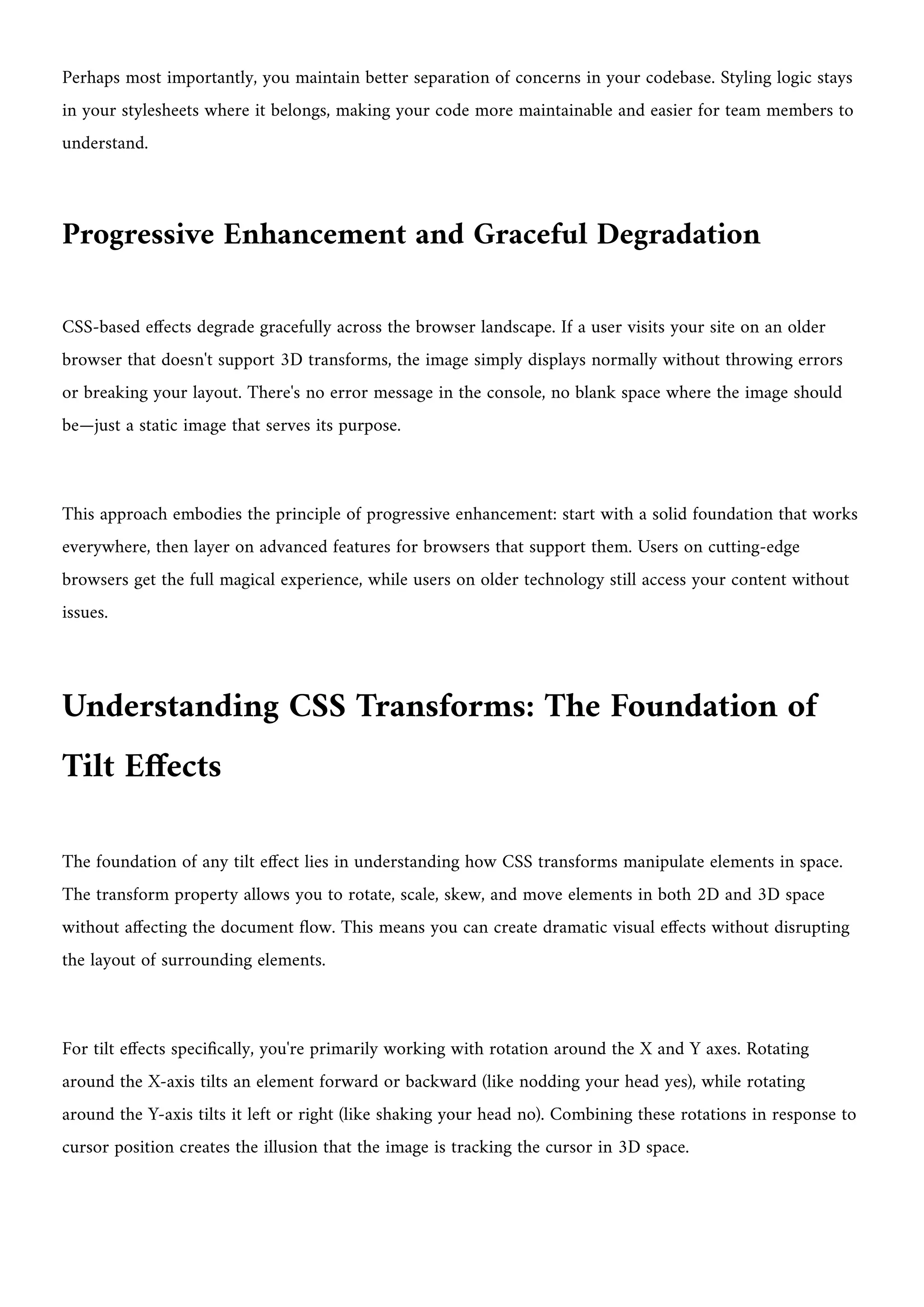 Perhaps most importantly, you maintain better separation of concerns in your codebase. Styling logic stays
in your stylesheets where it belongs, making your code more maintainable and easier for team members to
understand.
Progressive Enhancement and Graceful Degradation
CSS-based effects degrade gracefully across the browser landscape. If a user visits your site on an older
browser that doesn't support 3D transforms, the image simply displays normally without throwing errors
or breaking your layout. There's no error message in the console, no blank space where the image should
be—just a static image that serves its purpose.
This approach embodies the principle of progressive enhancement: start with a solid foundation that works
everywhere, then layer on advanced features for browsers that support them. Users on cutting-edge
browsers get the full magical experience, while users on older technology still access your content without
issues.
Understanding CSS Transforms: The Foundation of
Tilt Effects
The foundation of any tilt effect lies in understanding how CSS transforms manipulate elements in space.
The transform property allows you to rotate, scale, skew, and move elements in both 2D and 3D space
without affecting the document flow. This means you can create dramatic visual effects without disrupting
the layout of surrounding elements.
For tilt effects specifically, you're primarily working with rotation around the X and Y axes. Rotating
around the X-axis tilts an element forward or backward (like nodding your head yes), while rotating
around the Y-axis tilts it left or right (like shaking your head no). Combining these rotations in response to
cursor position creates the illusion that the image is tracking the cursor in 3D space.
 