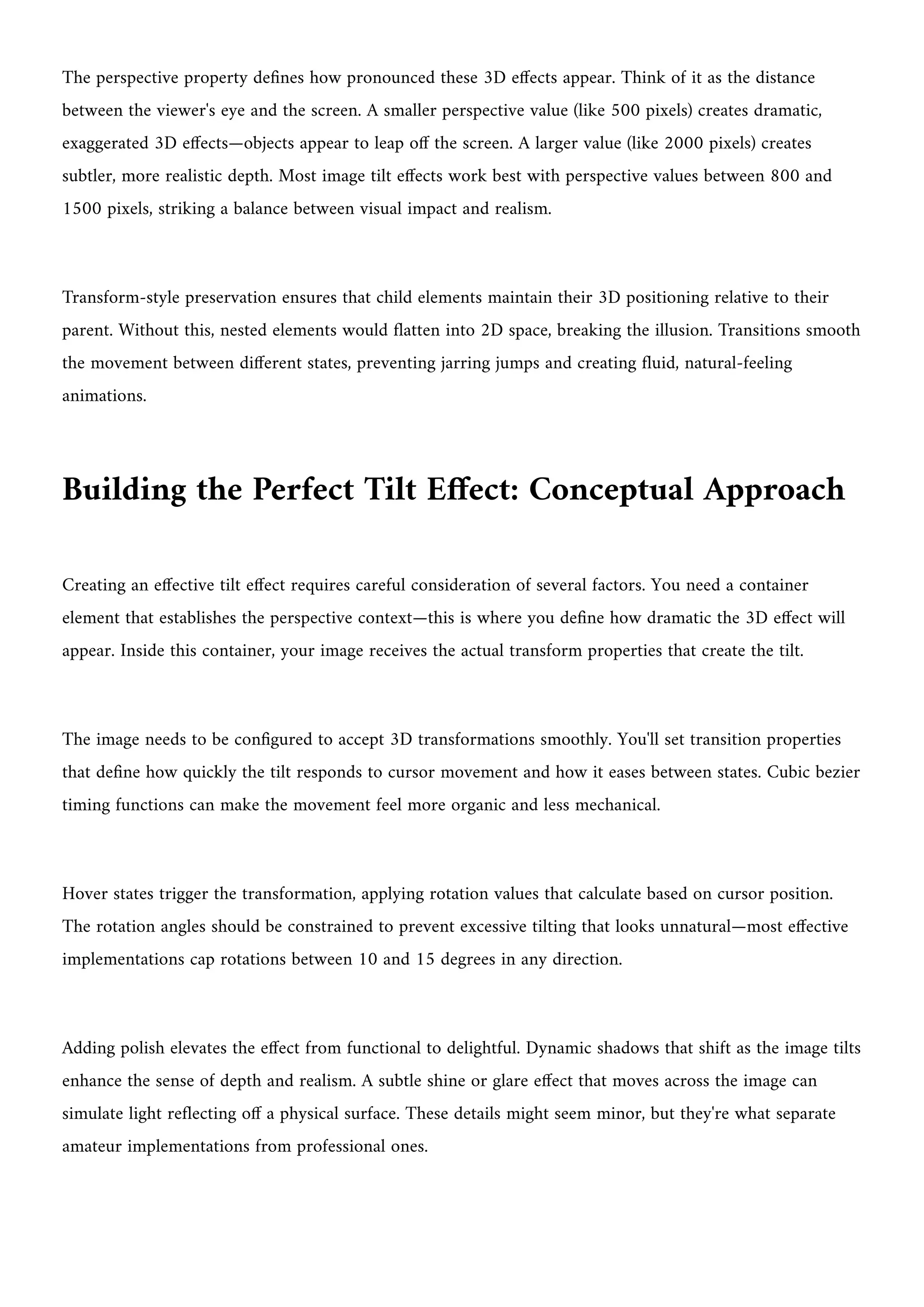 The perspective property defines how pronounced these 3D effects appear. Think of it as the distance
between the viewer's eye and the screen. A smaller perspective value (like 500 pixels) creates dramatic,
exaggerated 3D effects—objects appear to leap off the screen. A larger value (like 2000 pixels) creates
subtler, more realistic depth. Most image tilt effects work best with perspective values between 800 and
1500 pixels, striking a balance between visual impact and realism.
Transform-style preservation ensures that child elements maintain their 3D positioning relative to their
parent. Without this, nested elements would flatten into 2D space, breaking the illusion. Transitions smooth
the movement between different states, preventing jarring jumps and creating fluid, natural-feeling
animations.
Building the Perfect Tilt Effect: Conceptual Approach
Creating an effective tilt effect requires careful consideration of several factors. You need a container
element that establishes the perspective context—this is where you define how dramatic the 3D effect will
appear. Inside this container, your image receives the actual transform properties that create the tilt.
The image needs to be configured to accept 3D transformations smoothly. You'll set transition properties
that define how quickly the tilt responds to cursor movement and how it eases between states. Cubic bezier
timing functions can make the movement feel more organic and less mechanical.
Hover states trigger the transformation, applying rotation values that calculate based on cursor position.
The rotation angles should be constrained to prevent excessive tilting that looks unnatural—most effective
implementations cap rotations between 10 and 15 degrees in any direction.
Adding polish elevates the effect from functional to delightful. Dynamic shadows that shift as the image tilts
enhance the sense of depth and realism. A subtle shine or glare effect that moves across the image can
simulate light reflecting off a physical surface. These details might seem minor, but they're what separate
amateur implementations from professional ones.
 