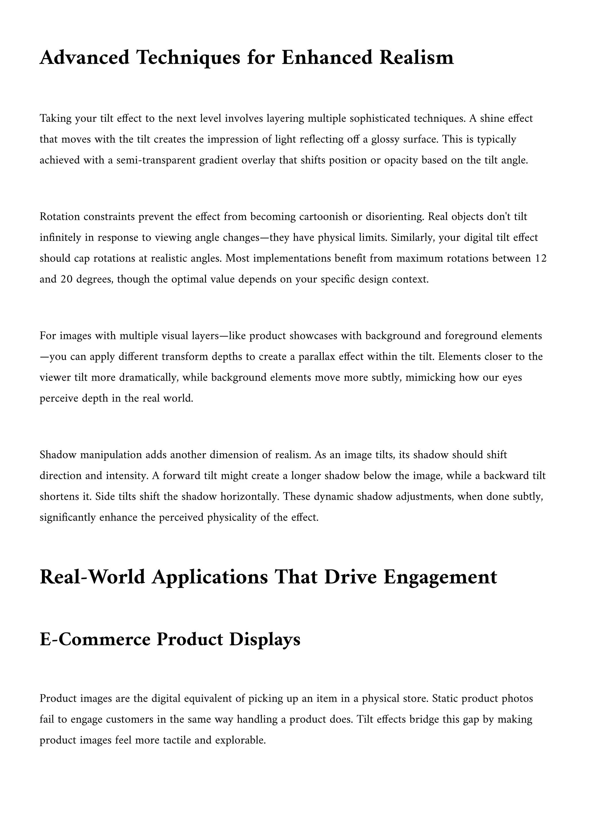 Advanced Techniques for Enhanced Realism
Taking your tilt effect to the next level involves layering multiple sophisticated techniques. A shine effect
that moves with the tilt creates the impression of light reflecting off a glossy surface. This is typically
achieved with a semi-transparent gradient overlay that shifts position or opacity based on the tilt angle.
Rotation constraints prevent the effect from becoming cartoonish or disorienting. Real objects don't tilt
infinitely in response to viewing angle changes—they have physical limits. Similarly, your digital tilt effect
should cap rotations at realistic angles. Most implementations benefit from maximum rotations between 12
and 20 degrees, though the optimal value depends on your specific design context.
For images with multiple visual layers—like product showcases with background and foreground elements
—you can apply different transform depths to create a parallax effect within the tilt. Elements closer to the
viewer tilt more dramatically, while background elements move more subtly, mimicking how our eyes
perceive depth in the real world.
Shadow manipulation adds another dimension of realism. As an image tilts, its shadow should shift
direction and intensity. A forward tilt might create a longer shadow below the image, while a backward tilt
shortens it. Side tilts shift the shadow horizontally. These dynamic shadow adjustments, when done subtly,
significantly enhance the perceived physicality of the effect.
Real-World Applications That Drive Engagement
E-Commerce Product Displays
Product images are the digital equivalent of picking up an item in a physical store. Static product photos
fail to engage customers in the same way handling a product does. Tilt effects bridge this gap by making
product images feel more tactile and explorable.
 