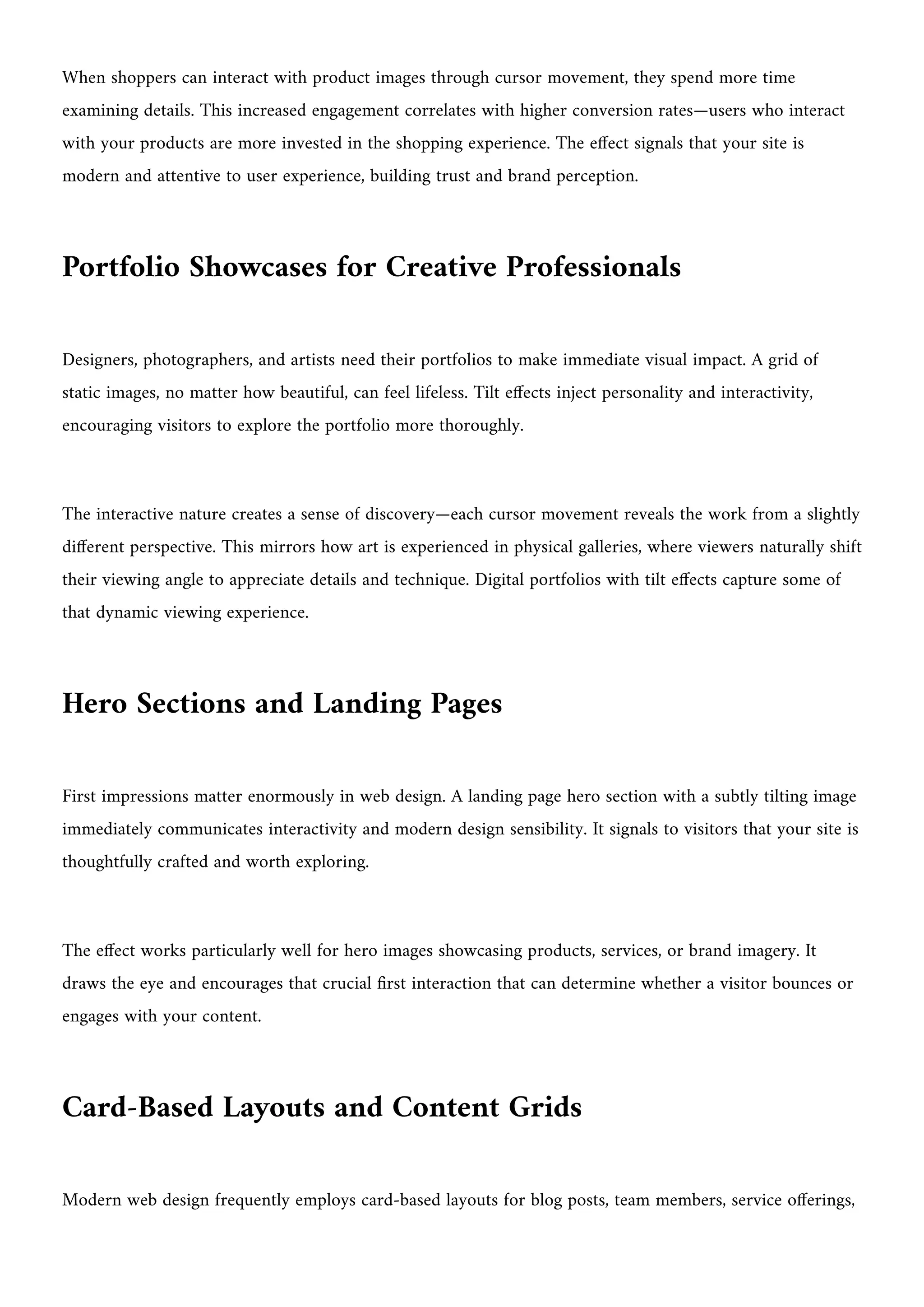 When shoppers can interact with product images through cursor movement, they spend more time
examining details. This increased engagement correlates with higher conversion rates—users who interact
with your products are more invested in the shopping experience. The effect signals that your site is
modern and attentive to user experience, building trust and brand perception.
Portfolio Showcases for Creative Professionals
Designers, photographers, and artists need their portfolios to make immediate visual impact. A grid of
static images, no matter how beautiful, can feel lifeless. Tilt effects inject personality and interactivity,
encouraging visitors to explore the portfolio more thoroughly.
The interactive nature creates a sense of discovery—each cursor movement reveals the work from a slightly
different perspective. This mirrors how art is experienced in physical galleries, where viewers naturally shift
their viewing angle to appreciate details and technique. Digital portfolios with tilt effects capture some of
that dynamic viewing experience.
Hero Sections and Landing Pages
First impressions matter enormously in web design. A landing page hero section with a subtly tilting image
immediately communicates interactivity and modern design sensibility. It signals to visitors that your site is
thoughtfully crafted and worth exploring.
The effect works particularly well for hero images showcasing products, services, or brand imagery. It
draws the eye and encourages that crucial first interaction that can determine whether a visitor bounces or
engages with your content.
Card-Based Layouts and Content Grids
Modern web design frequently employs card-based layouts for blog posts, team members, service offerings,
 