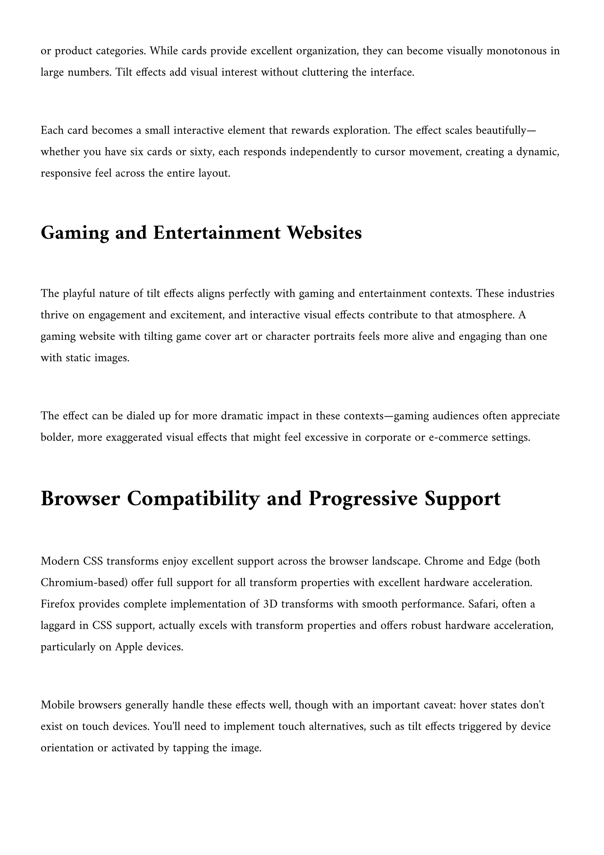 or product categories. While cards provide excellent organization, they can become visually monotonous in
large numbers. Tilt effects add visual interest without cluttering the interface.
Each card becomes a small interactive element that rewards exploration. The effect scales beautifully—
whether you have six cards or sixty, each responds independently to cursor movement, creating a dynamic,
responsive feel across the entire layout.
Gaming and Entertainment Websites
The playful nature of tilt effects aligns perfectly with gaming and entertainment contexts. These industries
thrive on engagement and excitement, and interactive visual effects contribute to that atmosphere. A
gaming website with tilting game cover art or character portraits feels more alive and engaging than one
with static images.
The effect can be dialed up for more dramatic impact in these contexts—gaming audiences often appreciate
bolder, more exaggerated visual effects that might feel excessive in corporate or e-commerce settings.
Browser Compatibility and Progressive Support
Modern CSS transforms enjoy excellent support across the browser landscape. Chrome and Edge (both
Chromium-based) offer full support for all transform properties with excellent hardware acceleration.
Firefox provides complete implementation of 3D transforms with smooth performance. Safari, often a
laggard in CSS support, actually excels with transform properties and offers robust hardware acceleration,
particularly on Apple devices.
Mobile browsers generally handle these effects well, though with an important caveat: hover states don't
exist on touch devices. You'll need to implement touch alternatives, such as tilt effects triggered by device
orientation or activated by tapping the image.
 