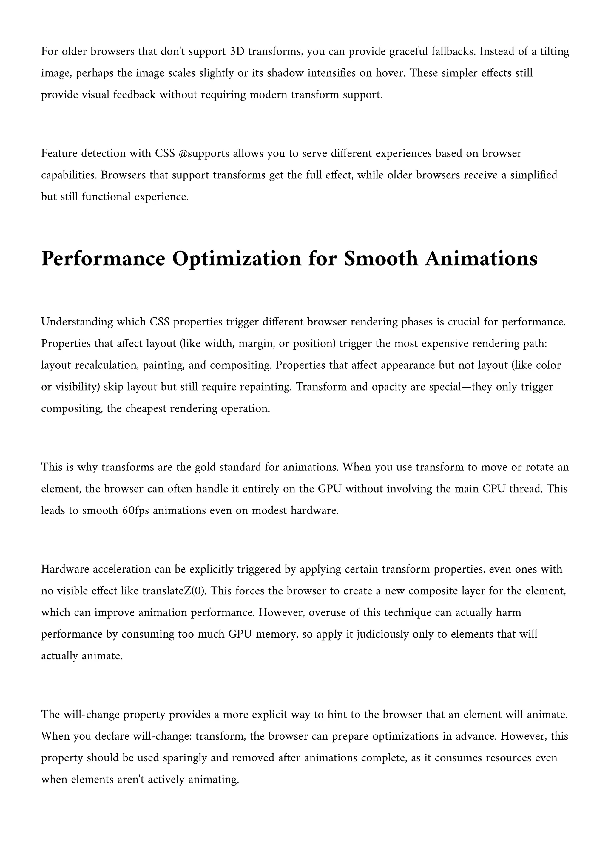 For older browsers that don't support 3D transforms, you can provide graceful fallbacks. Instead of a tilting
image, perhaps the image scales slightly or its shadow intensifies on hover. These simpler effects still
provide visual feedback without requiring modern transform support.
Feature detection with CSS @supports allows you to serve different experiences based on browser
capabilities. Browsers that support transforms get the full effect, while older browsers receive a simplified
but still functional experience.
Performance Optimization for Smooth Animations
Understanding which CSS properties trigger different browser rendering phases is crucial for performance.
Properties that affect layout (like width, margin, or position) trigger the most expensive rendering path:
layout recalculation, painting, and compositing. Properties that affect appearance but not layout (like color
or visibility) skip layout but still require repainting. Transform and opacity are special—they only trigger
compositing, the cheapest rendering operation.
This is why transforms are the gold standard for animations. When you use transform to move or rotate an
element, the browser can often handle it entirely on the GPU without involving the main CPU thread. This
leads to smooth 60fps animations even on modest hardware.
Hardware acceleration can be explicitly triggered by applying certain transform properties, even ones with
no visible effect like translateZ(0). This forces the browser to create a new composite layer for the element,
which can improve animation performance. However, overuse of this technique can actually harm
performance by consuming too much GPU memory, so apply it judiciously only to elements that will
actually animate.
The will-change property provides a more explicit way to hint to the browser that an element will animate.
When you declare will-change: transform, the browser can prepare optimizations in advance. However, this
property should be used sparingly and removed after animations complete, as it consumes resources even
when elements aren't actively animating.
 