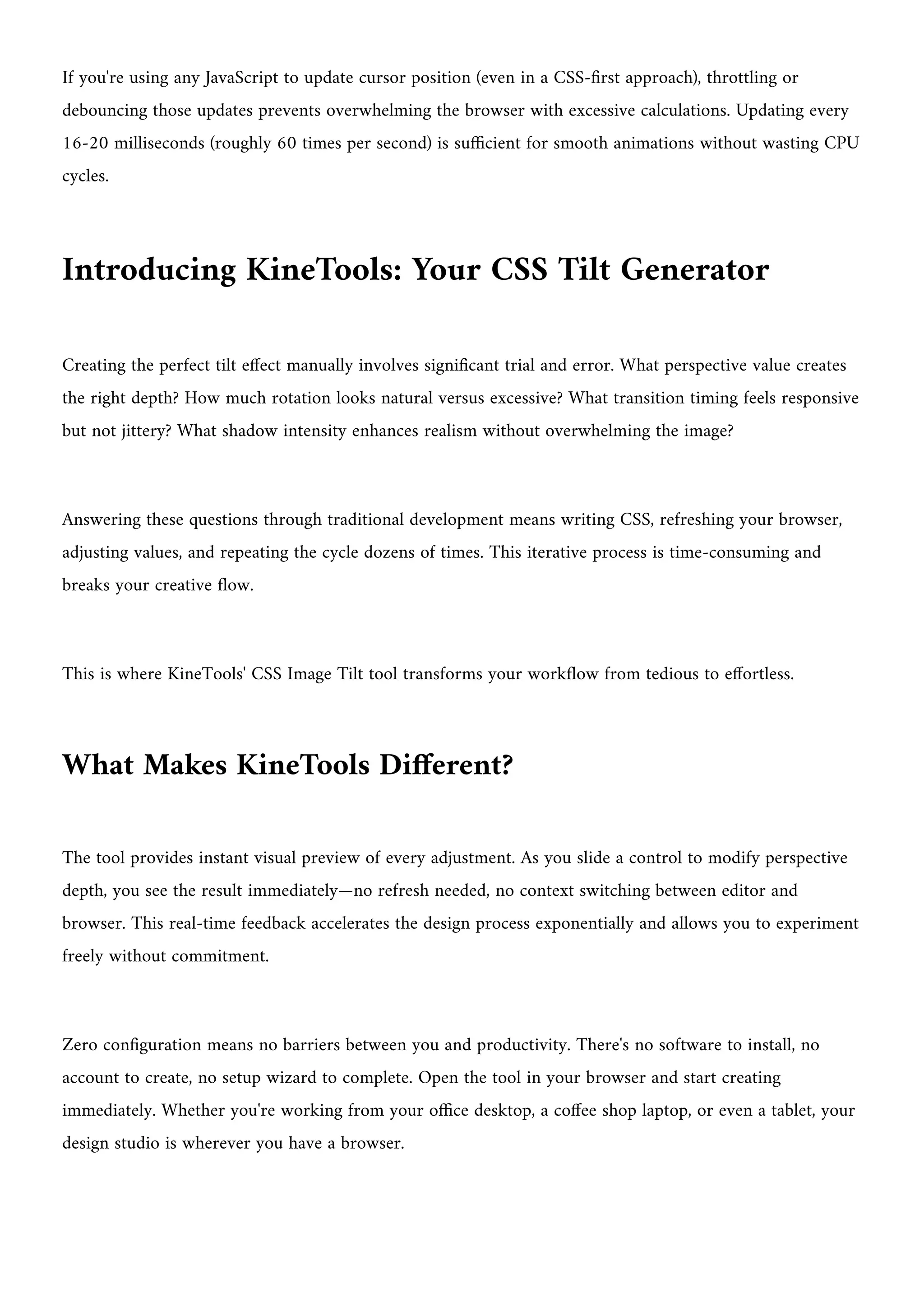 If you're using any JavaScript to update cursor position (even in a CSS-first approach), throttling or
debouncing those updates prevents overwhelming the browser with excessive calculations. Updating every
16-20 milliseconds (roughly 60 times per second) is sufficient for smooth animations without wasting CPU
cycles.
Introducing KineTools: Your CSS Tilt Generator
Creating the perfect tilt effect manually involves significant trial and error. What perspective value creates
the right depth? How much rotation looks natural versus excessive? What transition timing feels responsive
but not jittery? What shadow intensity enhances realism without overwhelming the image?
Answering these questions through traditional development means writing CSS, refreshing your browser,
adjusting values, and repeating the cycle dozens of times. This iterative process is time-consuming and
breaks your creative flow.
This is where KineTools' CSS Image Tilt tool transforms your workflow from tedious to effortless.
What Makes KineTools Different?
The tool provides instant visual preview of every adjustment. As you slide a control to modify perspective
depth, you see the result immediately—no refresh needed, no context switching between editor and
browser. This real-time feedback accelerates the design process exponentially and allows you to experiment
freely without commitment.
Zero configuration means no barriers between you and productivity. There's no software to install, no
account to create, no setup wizard to complete. Open the tool in your browser and start creating
immediately. Whether you're working from your office desktop, a coffee shop laptop, or even a tablet, your
design studio is wherever you have a browser.
 