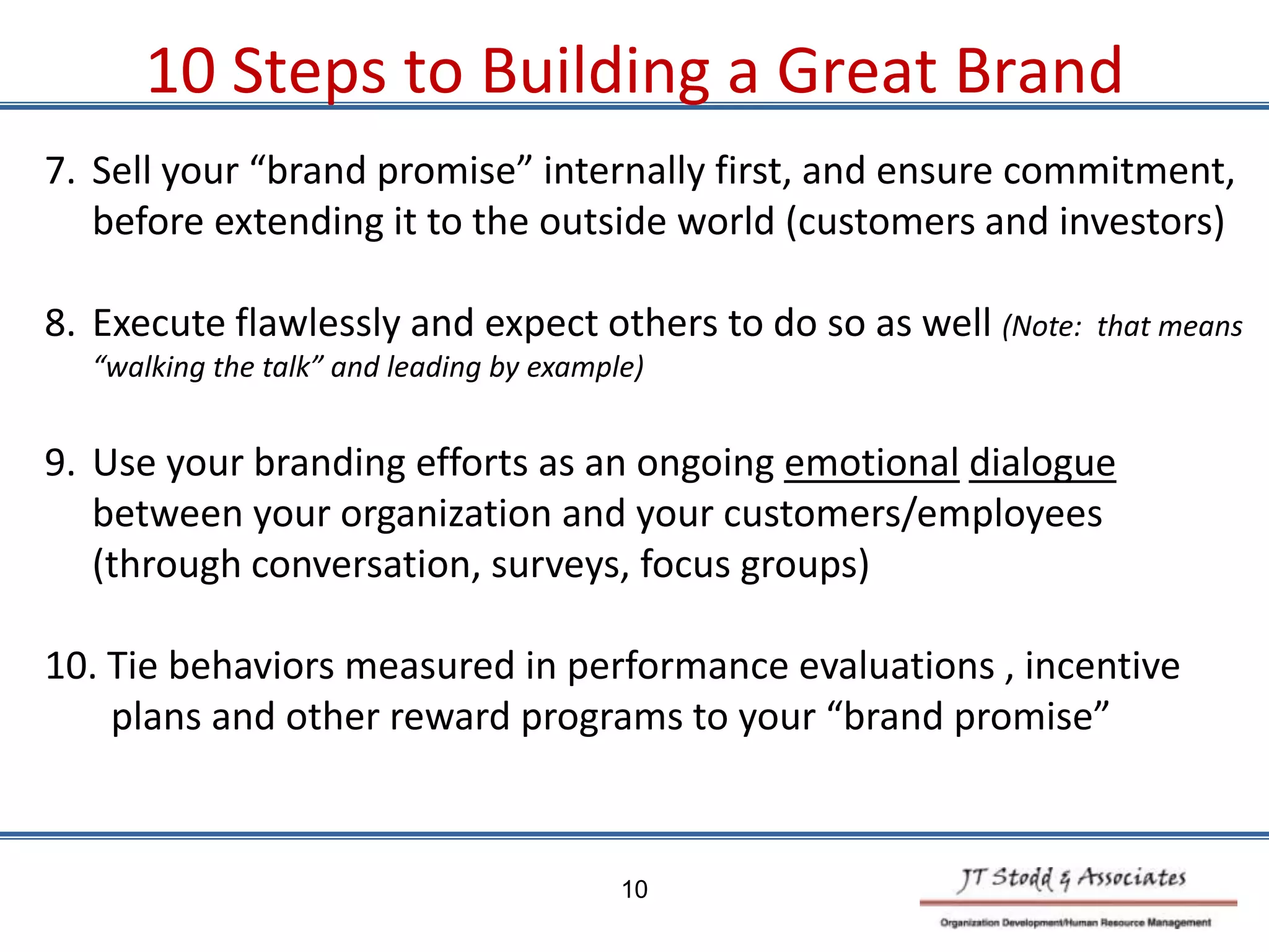 7. Sell your “brand promise” internally first, and ensure commitment,
before extending it to the outside world (customers and investors)
8. Execute flawlessly and expect others to do so as well (Note: that means
“walking the talk” and leading by example)
9. Use your branding efforts as an ongoing emotional dialogue
between your organization and your customers/employees
(through conversation, surveys, focus groups)
10. Tie behaviors measured in performance evaluations , incentive
plans and other reward programs to your “brand promise”
10 Steps to Building a Great Brand
10
 