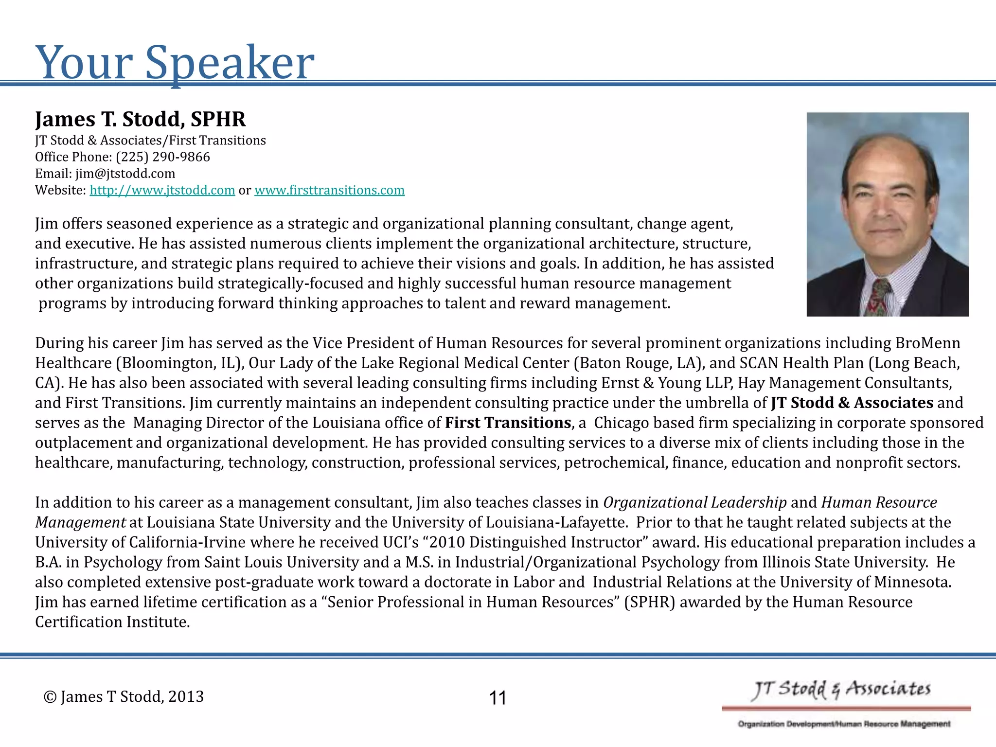 Your Speaker
James T. Stodd, SPHR
JT Stodd & Associates/First Transitions
Office Phone: (225) 290-9866
Email: jim@jtstodd.com
Website: http://www.jtstodd.com or www.firsttransitions.com
Jim offers seasoned experience as a strategic and organizational planning consultant, change agent,
and executive. He has assisted numerous clients implement the organizational architecture, structure,
infrastructure, and strategic plans required to achieve their visions and goals. In addition, he has assisted
other organizations build strategically-focused and highly successful human resource management
programs by introducing forward thinking approaches to talent and reward management.
During his career Jim has served as the Vice President of Human Resources for several prominent organizations including BroMenn
Healthcare (Bloomington, IL), Our Lady of the Lake Regional Medical Center (Baton Rouge, LA), and SCAN Health Plan (Long Beach,
CA). He has also been associated with several leading consulting firms including Ernst & Young LLP, Hay Management Consultants,
and First Transitions. Jim currently maintains an independent consulting practice under the umbrella of JT Stodd & Associates and
serves as the Managing Director of the Louisiana office of First Transitions, a Chicago based firm specializing in corporate sponsored
outplacement and organizational development. He has provided consulting services to a diverse mix of clients including those in the
healthcare, manufacturing, technology, construction, professional services, petrochemical, finance, education and nonprofit sectors.
In addition to his career as a management consultant, Jim also teaches classes in Organizational Leadership and Human Resource
Management at Louisiana State University and the University of Louisiana-Lafayette. Prior to that he taught related subjects at the
University of California-Irvine where he received UCI’s “2010 Distinguished Instructor” award. His educational preparation includes a
B.A. in Psychology from Saint Louis University and a M.S. in Industrial/Organizational Psychology from Illinois State University. He
also completed extensive post-graduate work toward a doctorate in Labor and Industrial Relations at the University of Minnesota.
Jim has earned lifetime certification as a “Senior Professional in Human Resources” (SPHR) awarded by the Human Resource
Certification Institute.
© James T Stodd, 2013 11
 