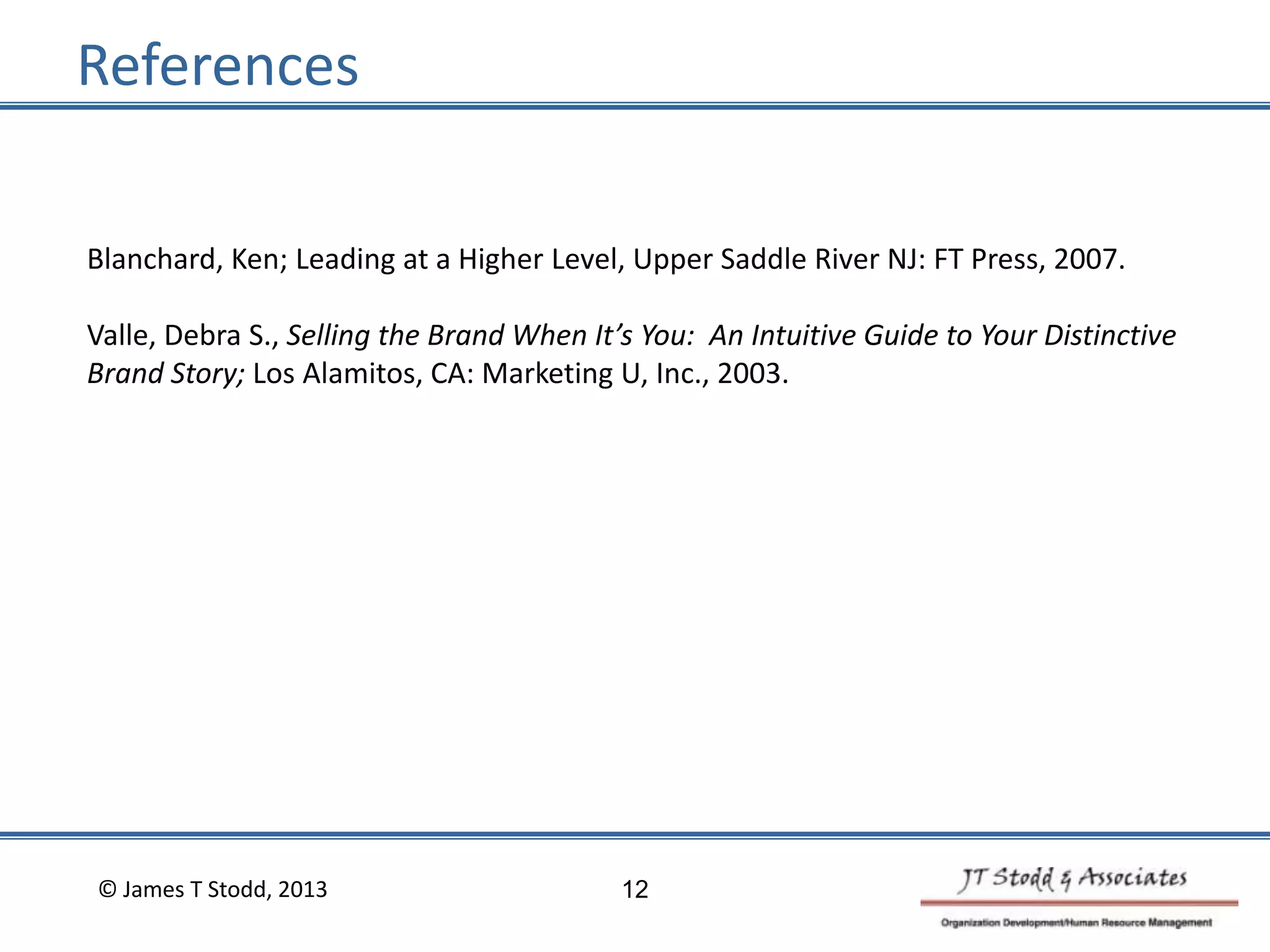 References
Blanchard, Ken; Leading at a Higher Level, Upper Saddle River NJ: FT Press, 2007.
Valle, Debra S., Selling the Brand When It’s You: An Intuitive Guide to Your Distinctive
Brand Story; Los Alamitos, CA: Marketing U, Inc., 2003.
© James T Stodd, 2013 12
 