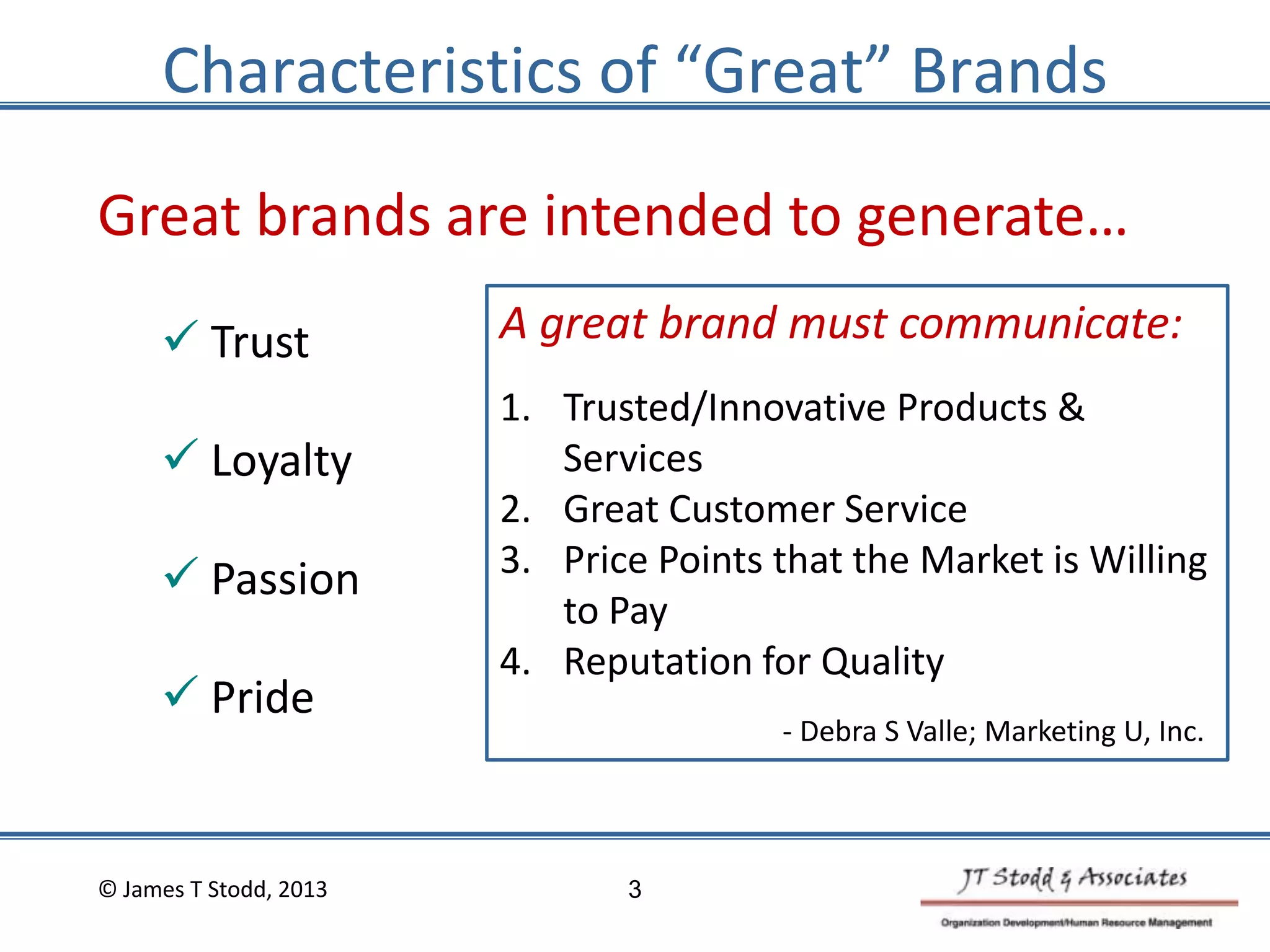 Characteristics of “Great” Brands
Great brands are intended to generate…
 Trust
 Loyalty
 Passion
 Pride
A great brand must communicate:
1. Trusted/Innovative Products &
Services
2. Great Customer Service
3. Price Points that the Market is Willing
to Pay
4. Reputation for Quality
- Debra S Valle; Marketing U, Inc.
© James T Stodd, 2013 3
 