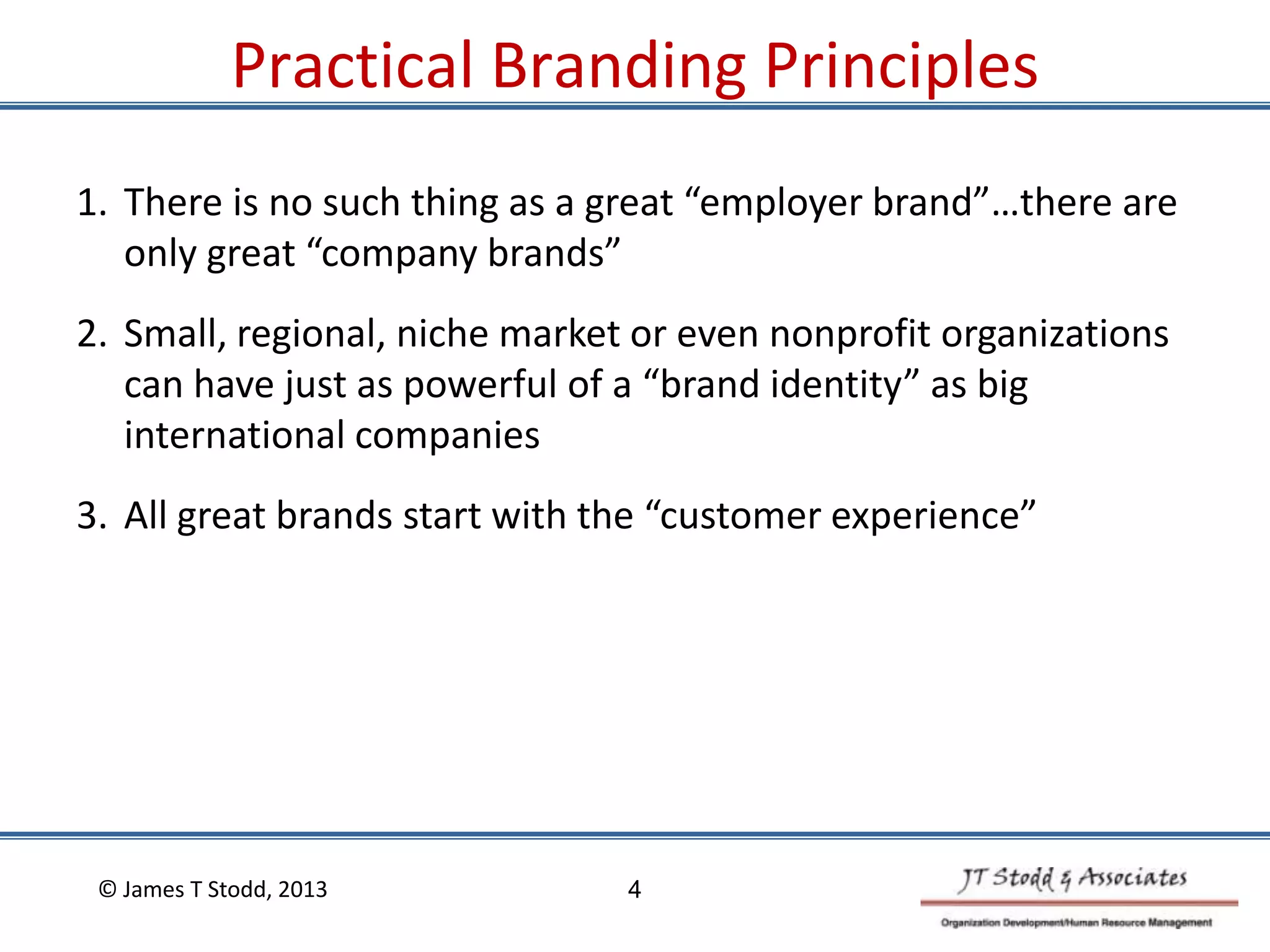 Practical Branding Principles
1. There is no such thing as a great “employer brand”…there are
only great “company brands”
2. Small, regional, niche market or even nonprofit organizations
can have just as powerful of a “brand identity” as big
international companies
3. All great brands start with the “customer experience”
© James T Stodd, 2013 4
 