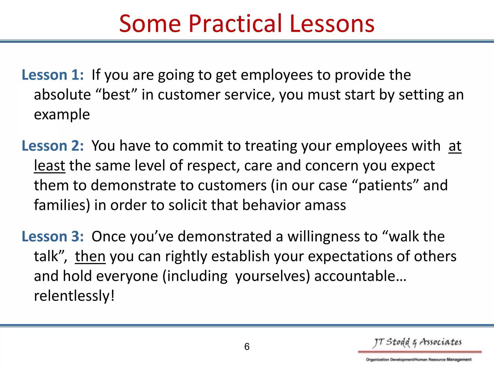 Some Practical Lessons
6
Lesson 1: If you are going to get employees to provide the
absolute “best” in customer service, you must start by setting an
example
Lesson 2: You have to commit to treating your employees with at
least the same level of respect, care and concern you expect
them to demonstrate to customers (in our case “patients” and
families) in order to solicit that behavior amass
Lesson 3: Once you’ve demonstrated a willingness to “walk the
talk”, then you can rightly establish your expectations of others
and hold everyone (including yourselves) accountable…
relentlessly!
 