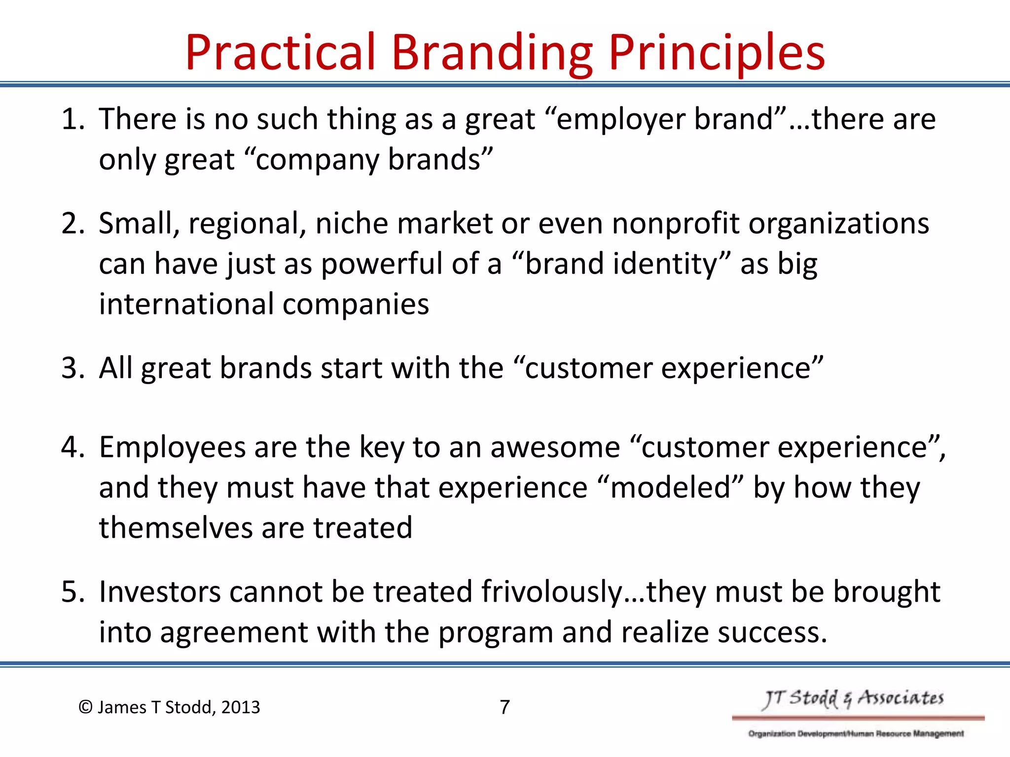 4. Employees are the key to an awesome “customer experience”,
and they must have that experience “modeled” by how they
themselves are treated
5. Investors cannot be treated frivolously…they must be brought
into agreement with the program and realize success.
© James T Stodd, 2013
1. There is no such thing as a great “employer brand”…there are
only great “company brands”
2. Small, regional, niche market or even nonprofit organizations
can have just as powerful of a “brand identity” as big
international companies
3. All great brands start with the “customer experience”
7
Practical Branding Principles
 