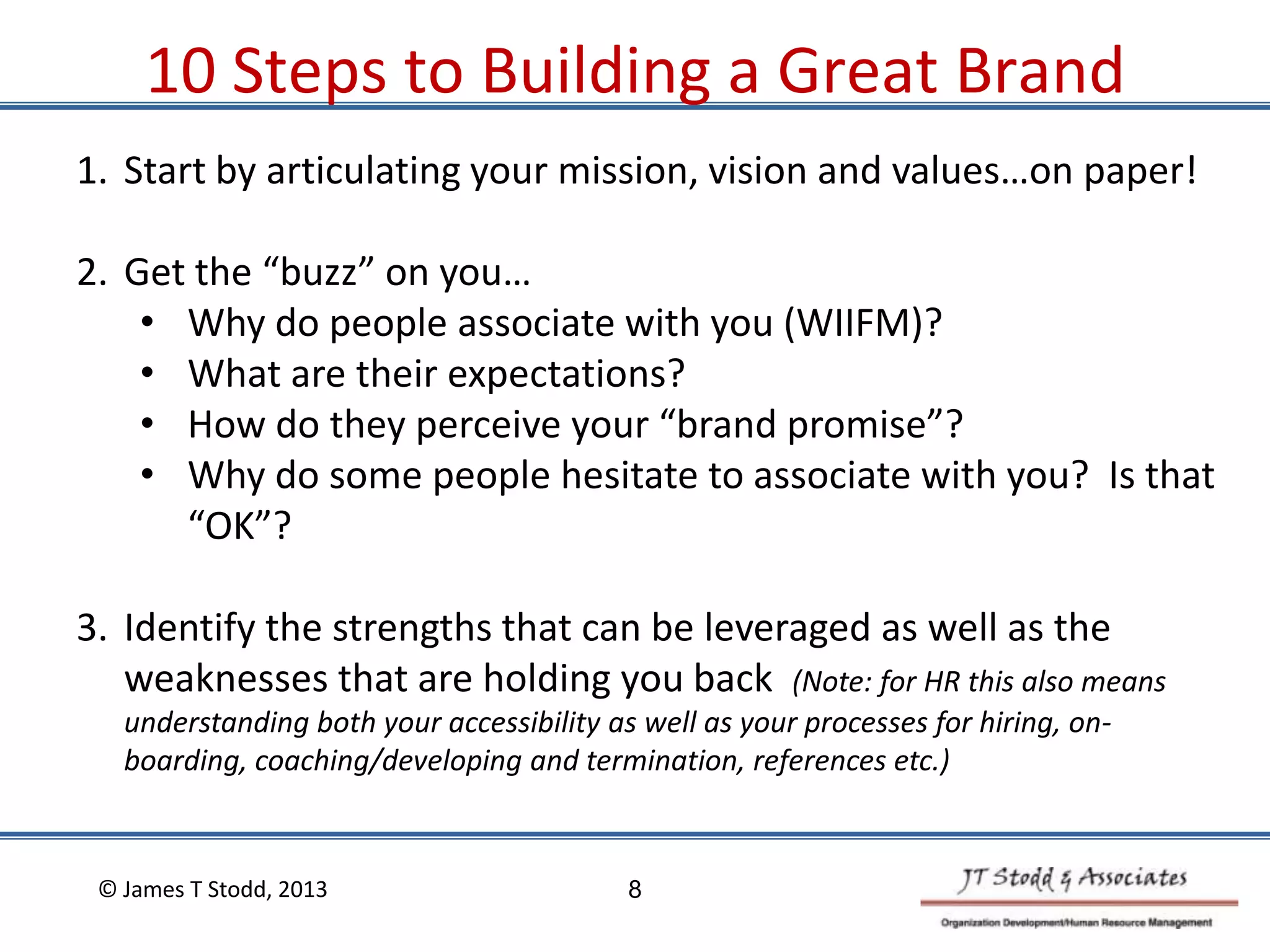 10 Steps to Building a Great Brand
1. Start by articulating your mission, vision and values…on paper!
2. Get the “buzz” on you…
• Why do people associate with you (WIIFM)?
• What are their expectations?
• How do they perceive your “brand promise”?
• Why do some people hesitate to associate with you? Is that
“OK”?
3. Identify the strengths that can be leveraged as well as the
weaknesses that are holding you back (Note: for HR this also means
understanding both your accessibility as well as your processes for hiring, on-
boarding, coaching/developing and termination, references etc.)
© James T Stodd, 2013 8
 