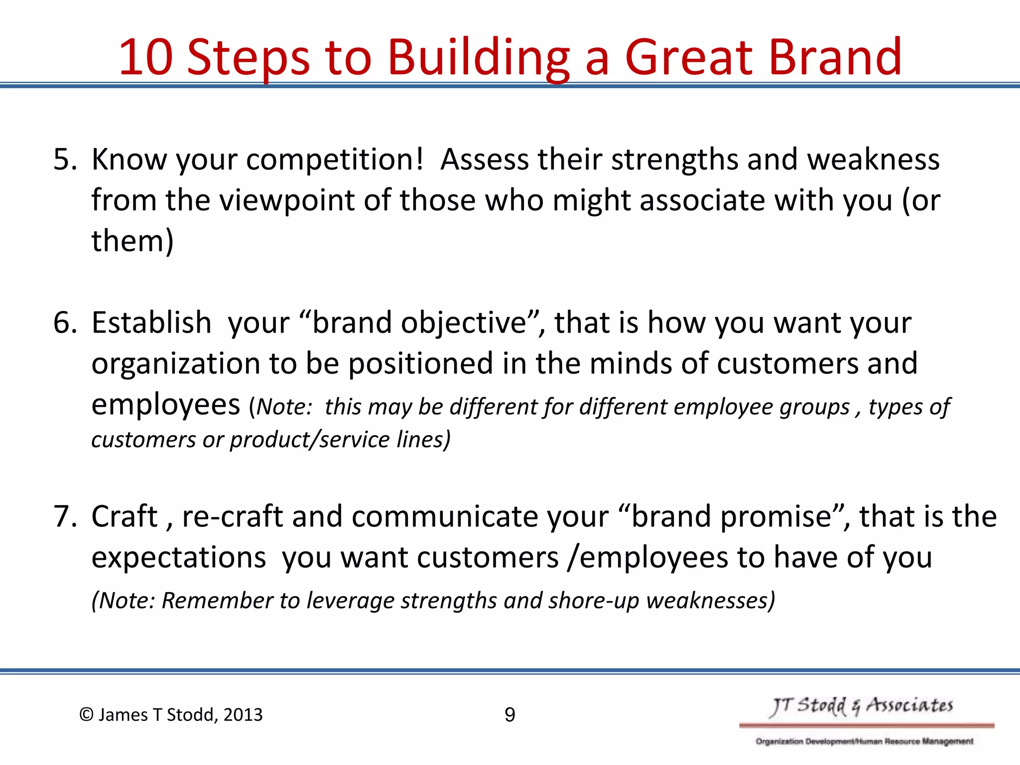 5. Know your competition! Assess their strengths and weakness
from the viewpoint of those who might associate with you (or
them)
6. Establish your “brand objective”, that is how you want your
organization to be positioned in the minds of customers and
employees (Note: this may be different for different employee groups , types of
customers or product/service lines)
7. Craft , re-craft and communicate your “brand promise”, that is the
expectations you want customers /employees to have of you
(Note: Remember to leverage strengths and shore-up weaknesses)
10 Steps to Building a Great Brand
© James T Stodd, 2013 9
 