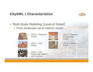 CityGML | Characteristics
!  Multi-Scale Modeling [Level of Detail]
!  From landscape up to interior model
!  LOD 0 – Regional
model
!  LOD 1 – City
model
!  LOD 2 – City
model with explicit
roof structure
!  LOD 3 – Detailed
architectural
model
!  LOD 4 – Interior
model
 