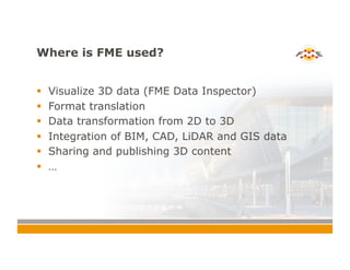 Where is FME used?
!  Visualize 3D data (FME Data Inspector)
!  Format translation
!  Data transformation from 2D to 3D
!  Integration of BIM, CAD, LiDAR and GIS data
!  Sharing and publishing 3D content
!  …
 