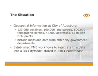 The Situation
!  Geospatial information at City of Augsburg
!  130.000 buildings, 100.000 land parcels, 500.000
topographic parcels, 48.000 addresses, 52 million
DEM points
!  historic maps and data from other city government
departments
!  Established FME workflows to integrate this data
into a 3D CityModel stored in Esri Geodatabase
 