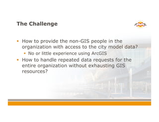 The Challenge
!  How to provide the non-GIS people in the
organization with access to the city model data?
!  No or little experience using ArcGIS
!  How to handle repeated data requests for the
entire organization without exhausting GIS
resources?
 