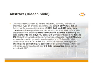 Abstract (Hidden Slide)
!  Decades after GIS went 3D for the first time, currently there is an
enormous hype on creating and managing smart 3D Virtual Cities.
Driven by the ongoing integration of BIM, CAD and GIS data, data
transformation capabilities are more important than ever before. This
presentation will examine basic concepts on 3D Data modelling and
data standards like CityGML, Esri’s 3D City Information Model and
IFC (Industry Foundation Classes). Examples illustrate how LiDAR data
sets can be used to generate terrain models and 3D Data Models in
combination with 2D GIS and CAD data. In addition, strategies for
sharing and publishing 3D content will be demonstrated. Attendees
will get an understanding of how 3D data integration tasks can be
solved with FME.
 