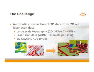 The Challenge
!  Automatic construction of 3D data from 2D and
laser scan data
!  Large scale topography (2D IMGeo CityGML)
!  Laser scan data (AHN2, 10 points per sqm)
!  3D CityGML ADE IMGeo
 
