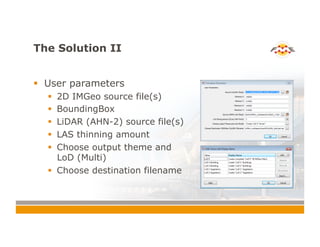 The Solution II
!  User parameters
!  2D IMGeo source file(s)
!  BoundingBox
!  LiDAR (AHN-2) source file(s)
!  LAS thinning amount
!  Choose output theme and
LoD (Multi)
!  Choose destination filename
 