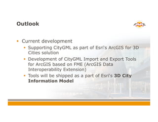 Outlook
!  Current development
!  Supporting CityGML as part of Esri‘s ArcGIS for 3D
Cities solution
!  Development of CityGML Import and Export Tools
for ArcGIS based on FME (ArcGIS Data
Interoperability Extension)
!  Tools will be shipped as a part of Esri‘s 3D City
Information Model
 