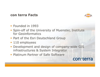 con terra Facts
!  Founded in 1993
!  Spin-off of the University of Muenster, Institute
for Geoinformatics
!  Part of the Esri Deutschland Group
!  110 employees
!  Development and design of company-wide GIS
infrastructures & System Integrator
!  Platinum Partner of Safe Software
 