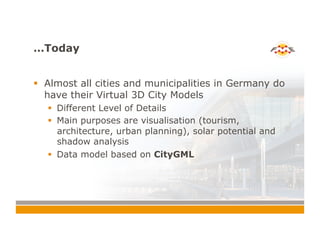 …Today
!  Almost all cities and municipalities in Germany do
have their Virtual 3D City Models
!  Different Level of Details
!  Main purposes are visualisation (tourism,
architecture, urban planning), solar potential and
shadow analysis
!  Data model based on CityGML
 