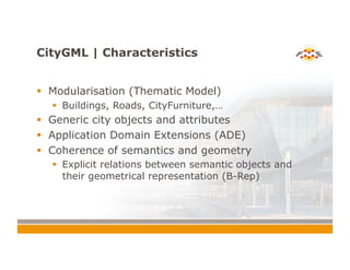 CityGML | Characteristics
!  Modularisation (Thematic Model)
!  Buildings, Roads, CityFurniture,…
!  Generic city objects and attributes
!  Application Domain Extensions (ADE)
!  Coherence of semantics and geometry
!  Explicit relations between semantic objects and
their geometrical representation (B-Rep)
 