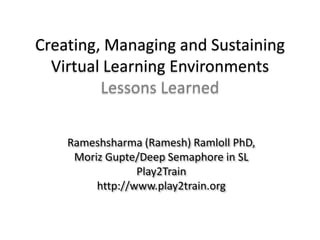 Creating, Managing and SustainingVirtual Learning EnvironmentsLessons Learned Rameshsharma (Ramesh) Ramloll PhD, Moriz Gupte/Deep Semaphore in SL Play2Train http://www.play2train.org 