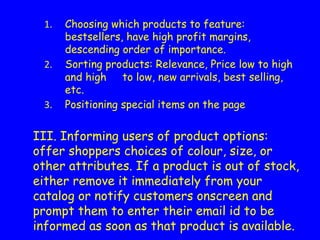 Choosing which products to feature:
bestsellers, have high profit margins,
descending order of importance.
Sorting products: Relevance, Price low to high
and high to low, new arrivals, best selling,
etc.
Positioning special items on the page
III. Informing users of product options:
offer shoppers choices of colour, size, or
other attributes. If a product is out of stock,
either remove it immediately from your
catalog or notify customers onscreen and
prompt them to enter their email id to be
informed as soon as that product is available.
 