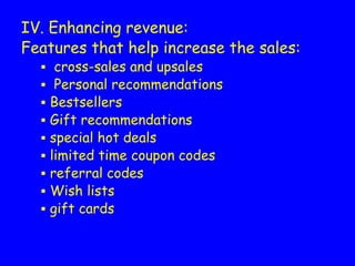 IV. Enhancing revenue:
Features that help increase the sales:
▪ cross-sales and upsales
▪ Personal recommendations
▪ Bestsellers
▪ Gift recommendations
▪ special hot deals
▪ limited time coupon codes
▪ referral codes
▪ Wish lists
▪ gift cards
 