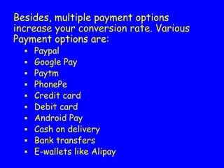 Besides, multiple payment options
increase your conversion rate. Various
Payment options are:
▪ Paypal
▪ Google Pay
▪ Paytm
▪ PhonePe
▪ Credit card
▪ Debit card
▪ Android Pay
▪ Cash on delivery
▪ Bank transfers
▪ E-wallets like Alipay
 