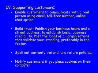 IV. Supporting customers:
▪ Enable customers to communicate with a real
person using email, toll-free number, online
chat option.
▪ Build trust- Publish your business hours and a
street address, to establish basic, business
credibility. Post the logos of all organizations
that validate your standing, preferably in the
footer.
▪ Spell out warranty, refund, and return policies.
▪ Notify customers if you place cookies on their
computer
 