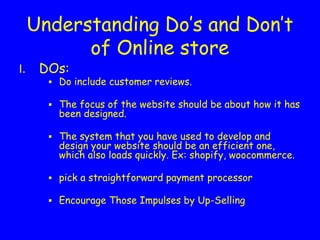 Understanding Do’s and Don’t
of Online store
DOs:
▪ Do include customer reviews.
▪ The focus of the website should be about how it has
been designed.
▪ The system that you have used to develop and
design your website should be an efficient one,
which also loads quickly. Ex: shopify, woocommerce.
▪ pick a straightforward payment processor
▪ Encourage Those Impulses by Up-Selling
 