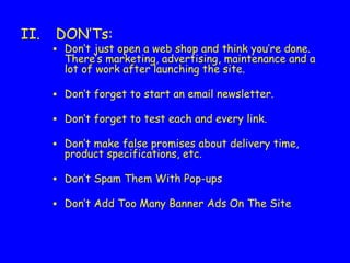 II. DON’Ts:
▪ Don’t just open a web shop and think you’re done.
There’s marketing, advertising, maintenance and a
lot of work after launching the site.
▪ Don’t forget to start an email newsletter.
▪ Don’t forget to test each and every link.
▪ Don’t make false promises about delivery time,
product specifications, etc.
▪ Don’t Spam Them With Pop-ups
▪ Don’t Add Too Many Banner Ads On The Site 
 