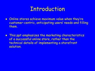Introduction
● Online stores achieve maximum value when they’re
customer-centric, anticipating users’ needs and filling
them.
● This ppt emphasizes the marketing characteristics
of a successful online store, rather than the
technical details of implementing a storefront
solution.
 