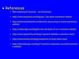 ● References
▪ Web marketing for Dummies –Jan Zimmerman
▪ https://www.impactbnd.com/blog/top-7-dos-donts-ecommerce-website
▪ http://onlineincometeacher.com/business-tips/running-an-online-ecommerce-
website/
▪ https://mediaridge.com/blog/the-dos-and-donts-of-an-e-commerce-website/
▪ https://www.segmentify.com/blog/7-payment-methods-e-commerce-store/
▪ https://www.tisindia.com/blog/components-to-build-online-store/
▪ https://shortiedesigns.com/blog/7-essential-components-successful-ecommerc
e-website/
 