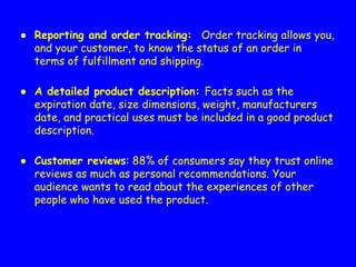 ● Reporting and order tracking: Order tracking allows you,
and your customer, to know the status of an order in
terms of fulfillment and shipping.
● A detailed product description: Facts such as the
expiration date, size dimensions, weight, manufacturers
date, and practical uses must be included in a good product
description.
● Customer reviews: 88% of consumers say they trust online
reviews as much as personal recommendations. Your
audience wants to read about the experiences of other
people who have used the product.
 